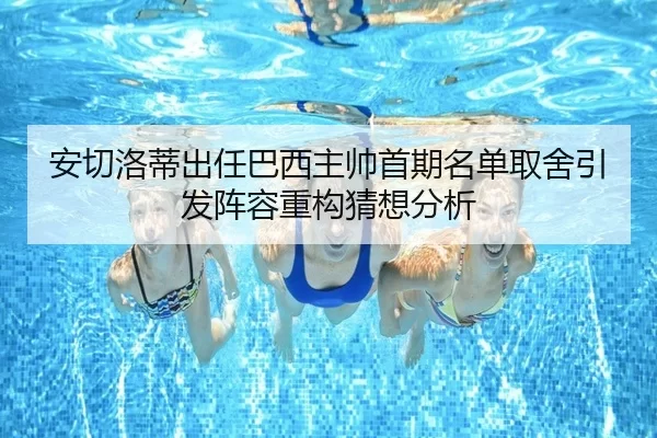 安切洛蒂出任巴西主帅首期名单取舍引发阵容重构猜想分析